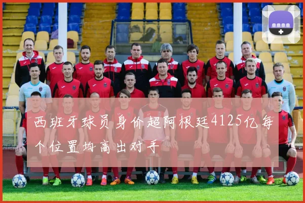 西班牙球员身价超阿根廷4125亿每个位置均高出对手
